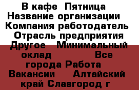 В кафе "Пятница › Название организации ­ Компания-работодатель › Отрасль предприятия ­ Другое › Минимальный оклад ­ 25 000 - Все города Работа » Вакансии   . Алтайский край,Славгород г.